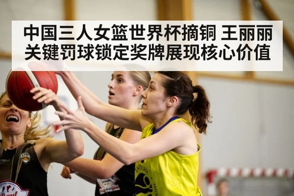 中国三人女篮世界杯摘铜 王丽丽关键罚球锁定奖牌展现核心价值